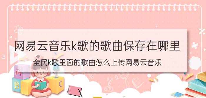 网易云音乐k歌的歌曲保存在哪里 全民k歌里面的歌曲怎么上传网易云音乐？